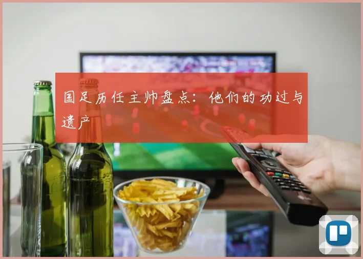 国足历任主帅盘点：他们的功过与遗产
