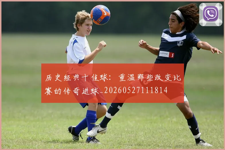 历史经典十佳球：重温那些改变比赛的传奇进球_20260527111814